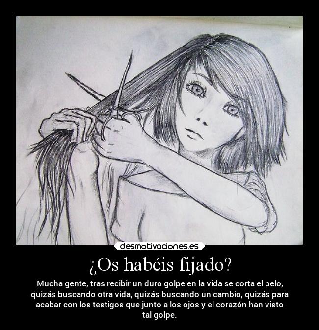 ¿Os habéis fijado? - Mucha gente, tras recibir un duro golpe en la vida se corta el pelo,
quizás buscando otra vida, quizás buscando un cambio, quizás para
acabar con los testigos que junto a los ojos y el corazón han visto
tal golpe.