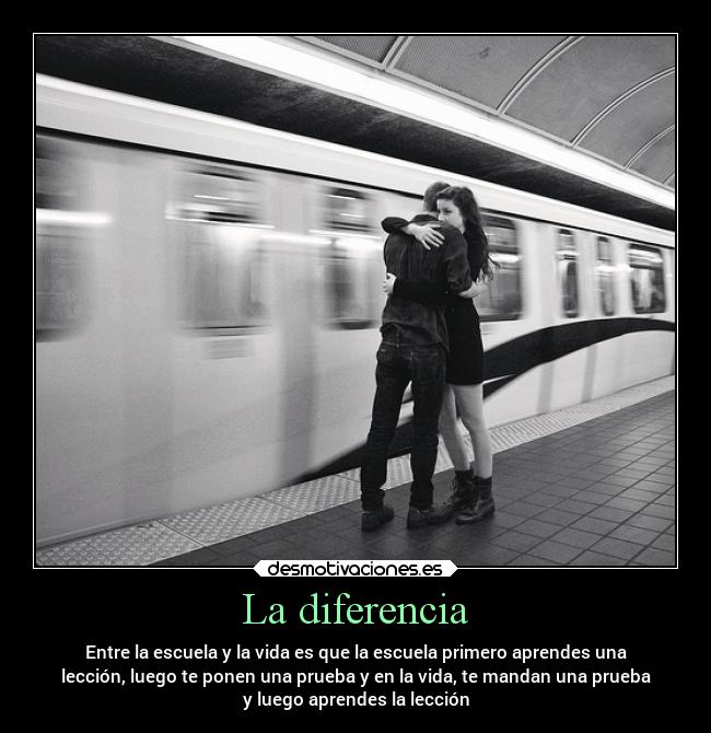La diferencia - Entre la escuela y la vida es que la escuela primero aprendes una
lección, luego te ponen una prueba y en la vida, te mandan una prueba
y luego aprendes la lección