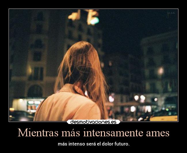 Mientras más intensamente ames - más intenso será el dolor futuro.