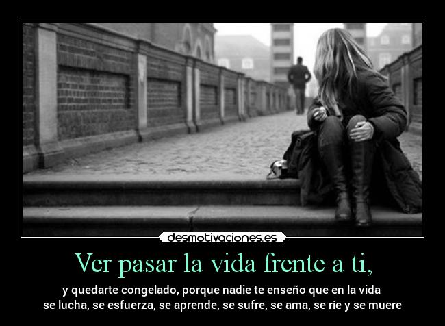 Ver pasar la vida frente a ti, - y quedarte congelado, porque nadie te enseño que en la vida
se lucha, se esfuerza, se aprende, se sufre, se ama, se ríe y se muere