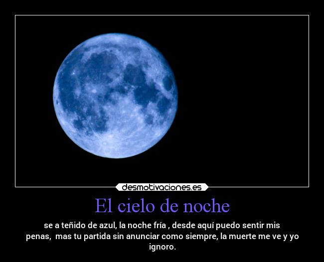 El cielo de noche - se a teñido de azul, la noche fría , desde aquí puedo sentir mis
penas, mas tu partida sin anunciar como siempre, la muerte me ve y yo
ignoro.