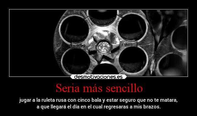 Seria más sencillo - jugar a la ruleta rusa con cinco bala y estar seguro que no te matara,
a que llegará el día en el cual regresaras a mis brazos.