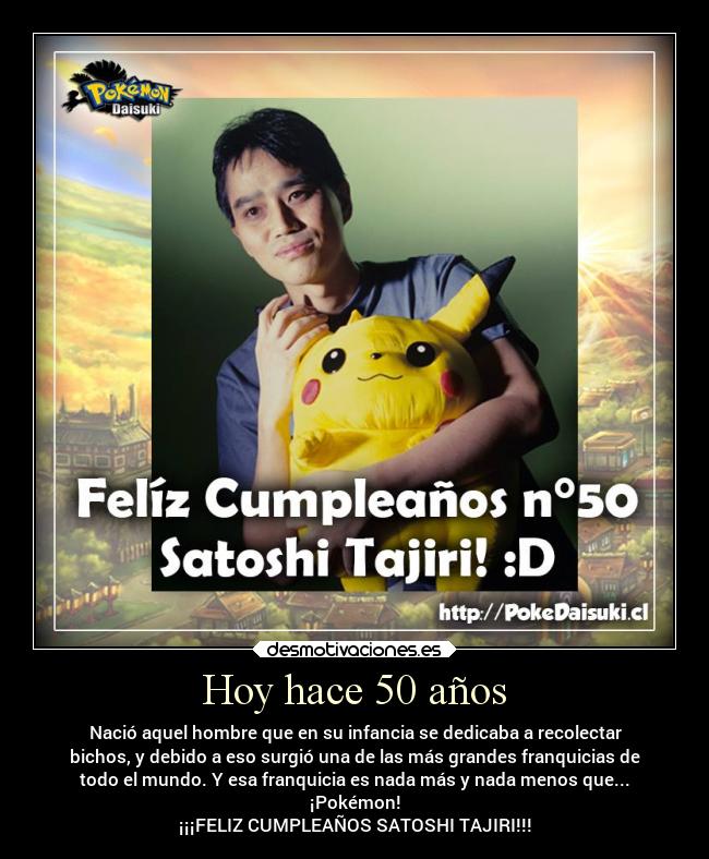 Hoy hace 50 años - Nació aquel hombre que en su infancia se dedicaba a recolectar
bichos, y debido a eso surgió una de las más grandes franquicias de
todo el mundo. Y esa franquicia es nada más y nada menos que...
¡Pokémon!
¡¡¡FELIZ CUMPLEAÑOS SATOSHI TAJIRI!!!