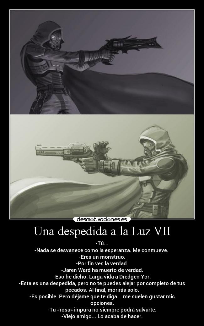 Una despedida a la Luz VII - -Tú...
-Nada se desvanece como la esperanza. Me conmueve.
-Eres un monstruo.
-Por fin ves la verdad.
-Jaren Ward ha muerto de verdad.
-Eso he dicho. Larga vida a Dredgen Yor.
-Esta es una despedida, pero no te puedes alejar por completo de tus
pecados. Al final, morirás solo.
-Es posible. Pero déjame que te diga... me suelen gustar mis
opciones.
-Tu «rosa» impura no siempre podrá salvarte.
-Viejo amigo... Lo acaba de hacer.