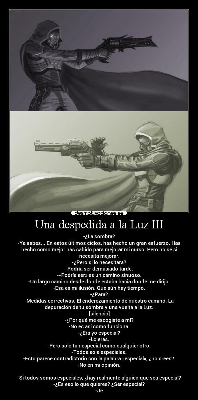 Una despedida a la Luz III - -¿La sombra?
-Ya sabes... En estos últimos ciclos, has hecho un gran esfuerzo. Has
hecho como mejor has sabido para mejorar mi curso. Pero no sé si
necesita mejorar.
-¿Pero si lo necesitara?
-Podría ser demasiado tarde.
-«Podría ser» es un camino sinuoso.
-Un largo camino desde donde estaba hacia donde me dirijo.
-Esa es mi ilusión. Que aún hay tiempo.
-¿Para?
-Medidas correctivas. El enderezamiento de nuestro camino. La
depuración de tu sombra y una vuelta a la Luz.
[silencio]
-¿Por qué me escogiste a mí?
-No es así como funciona.
-¿Era yo especial?
-Lo eras.
-Pero solo tan especial como cualquier otro.
-Todos sois especiales.
-Esto parece contradictorio con la palabra «especial», ¿no crees?.
-No en mi opinión.

-Si todos somos especiales, ¿hay realmente alguien que sea especial?
-¿Es eso lo que quieres? ¿Ser especial?
-Je
