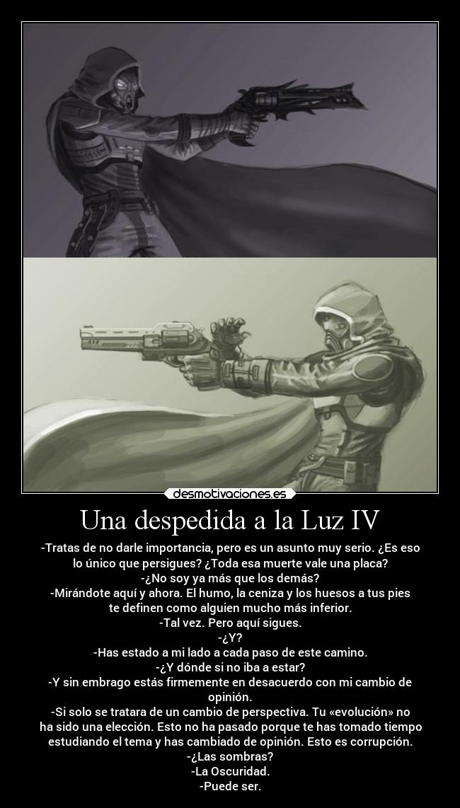 Una despedida a la Luz IV - -Tratas de no darle importancia, pero es un asunto muy serio. ¿Es eso
lo único que persigues? ¿Toda esa muerte vale una placa?
-¿No soy ya más que los demás?
-Mirándote aquí y ahora. El humo, la ceniza y los huesos a tus pies
te definen como alguien mucho más inferior.
-Tal vez. Pero aquí sigues.
-¿Y?
-Has estado a mi lado a cada paso de este camino.
-¿Y dónde si no iba a estar?
-Y sin embrago estás firmemente en desacuerdo con mi cambio de
opinión.
-Si solo se tratara de un cambio de perspectiva. Tu «evolución» no
ha sido una elección. Esto no ha pasado porque te has tomado tiempo
estudiando el tema y has cambiado de opinión. Esto es corrupción.
-¿Las sombras?
-La Oscuridad.
-Puede ser.