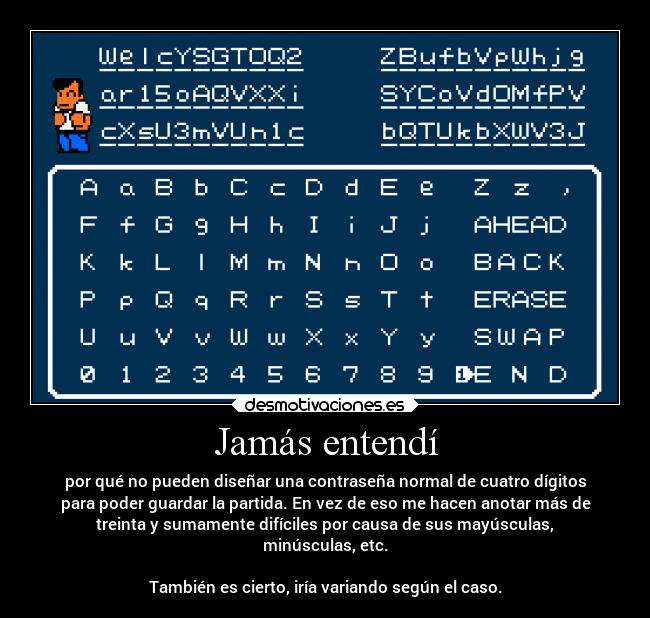 Jamás entendí - por qué no pueden diseñar una contraseña normal de cuatro dígitos
para poder guardar la partida. En vez de eso me hacen anotar más de
treinta y sumamente difíciles por causa de sus mayúsculas,
minúsculas, etc.

También es cierto, iría variando según el caso.