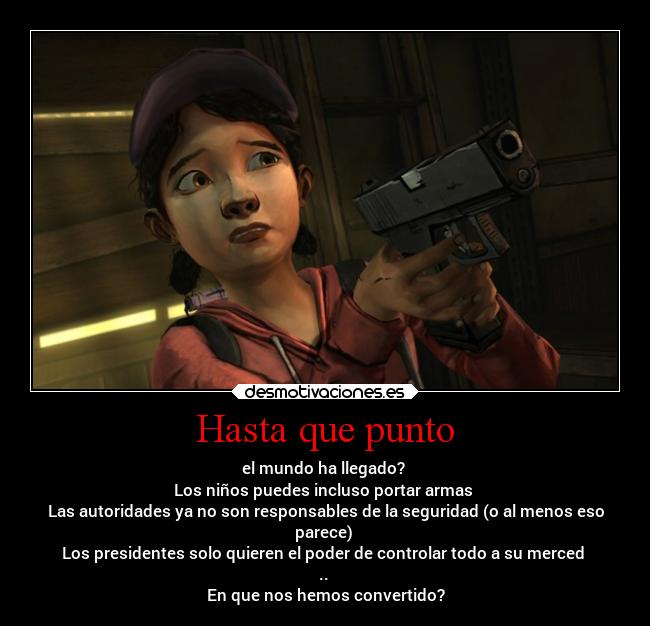 Hasta que punto - el mundo ha llegado? 
Los niños puedes incluso portar armas 
Las autoridades ya no son responsables de la seguridad (o al menos eso
parece) 
Los presidentes solo quieren el poder de controlar todo a su merced 
.. 
En que nos hemos convertido?