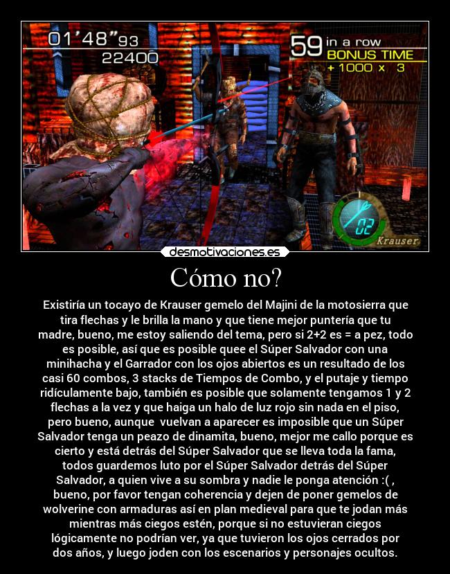 Cómo no? - Existiría un tocayo de Krauser gemelo del Majini de la motosierra que
tira flechas y le brilla la mano y que tiene mejor puntería que tu
madre, bueno, me estoy saliendo del tema, pero si 2+2 es = a pez, todo
es posible, así que es posible quee el Súper Salvador con una
minihacha y el Garrador con los ojos abiertos es un resultado de los
casi 60 combos, 3 stacks de Tiempos de Combo, y el putaje y tiempo
ridículamente bajo, también es posible que solamente tengamos 1 y 2
flechas a la vez y que haiga un halo de luz rojo sin nada en el piso,
pero bueno, aunque vuelvan a aparecer es imposible que un Súper
Salvador tenga un peazo de dinamita, bueno, mejor me callo porque es
cierto y está detrás del Súper Salvador que se lleva toda la fama,
todos guardemos luto por el Súper Salvador detrás del Súper
Salvador, a quien vive a su sombra y nadie le ponga atención :( ,
bueno, por favor tengan coherencia y dejen de poner gemelos de
wolverine con armaduras así en plan medieval para que te jodan más
mientras más ciegos estén, porque si no estuvieran ciegos
lógicamente no podrían ver, ya que tuvieron los ojos cerrados por
dos años, y luego joden con los escenarios y personajes ocultos.