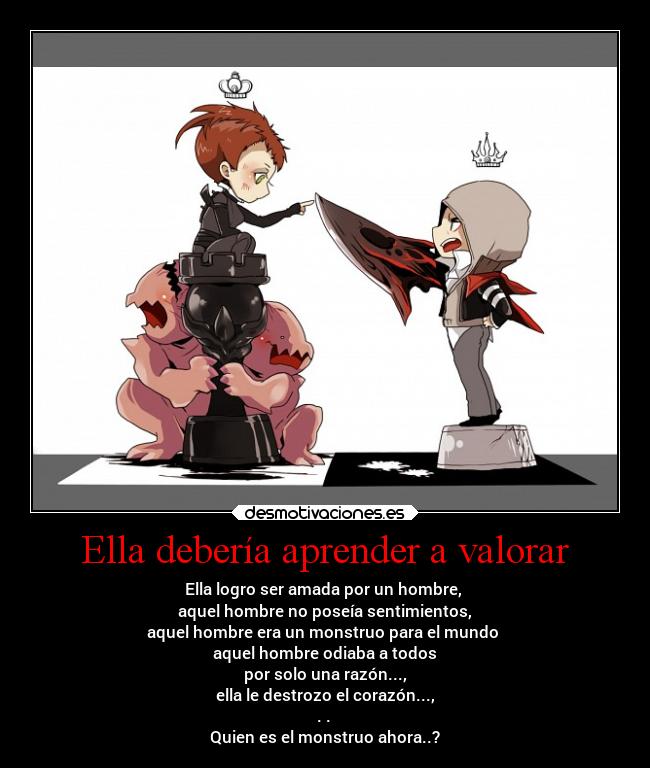 Ella debería aprender a valorar - Ella logro ser amada por un hombre, 
aquel hombre no poseía sentimientos,
aquel hombre era un monstruo para el mundo 
aquel hombre odiaba a todos
por solo una razón...,
ella le destrozo el corazón...,
. . 
Quien es el monstruo ahora..?
