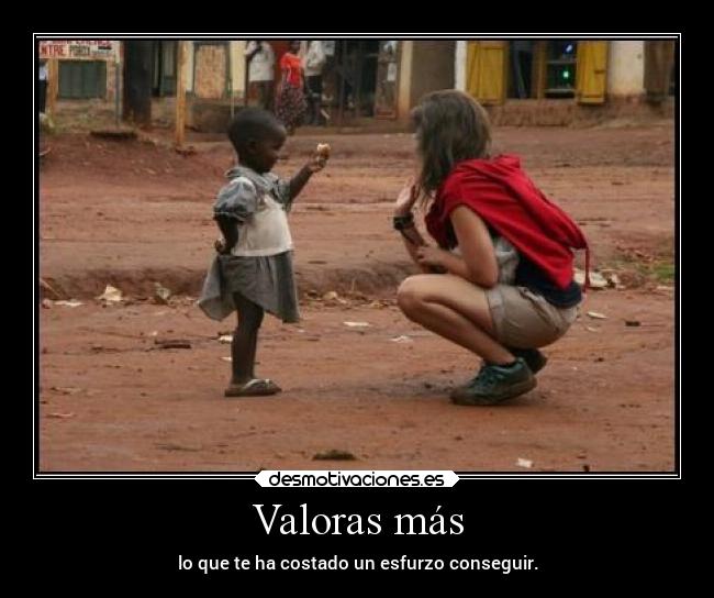 Valoras más - lo que te ha costado un esfurzo conseguir.