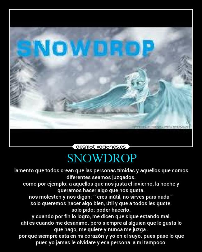SNOWDROP - lamento que todos crean que las personas tímidas y aquellos que somos
diferentes seamos juzgados.
como por ejemplo: a aquellos que nos justa el invierno, la noche y
queramos hacer algo que nos gusta.
nos molesten y nos digan: ´´eres inútil, no sirves para nada´´
solo queremos hacer algo bien, útil y que a todos les guste.
solo pido: poder hacerlo.
y cuando por fin lo logro, me dicen que sigue estando mal.
ahí es cuando me desanimo. pero siempre al alguien que le gusta lo
que hago, me quiere y nunca me juzga .
por que siempre esta en mi corazón y yo en el suyo. pues pase lo que
pues yo jamas le olvidare y esa persona a mi tampoco.