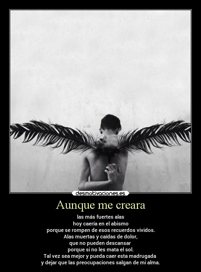 Aunque me creara - las más fuertes alas
hoy caería en el abismo
porque se rompen de esos recuerdos vividos.
Alas muertas y caídas de dolor,
que no pueden descansar 
porque si no les mata el sol.
Tal vez sea mejor y pueda caer esta madrugada 
y dejar que las preocupaciones salgan de mi alma.