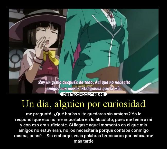 Un día, alguien por curiosidad - me preguntó: ¿Qué harías si te quedaras sin amigos? Yo le
respondí que eso no me importaba en lo absoluto, pues me tenía a mí
y con eso era suficiente. Si llegase aquel momento en el que mis
amigos no estuvieran, no los necesitaría porque contaba conmigo
misma, pensé... Sin embargo, esas palabras terminaron por asfixiarme
más tarde