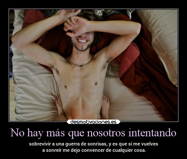 No hay más que nosotros intentando - sobrevivir a una guerra de sonrisas, y es que si me vuelves
a sonreír me dejo convencer de cualquier cosa.