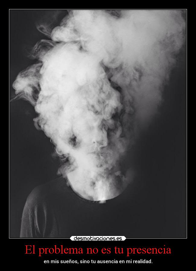 El problema no es tu presencia - en mis sueños, sino tu ausencia en mi realidad.