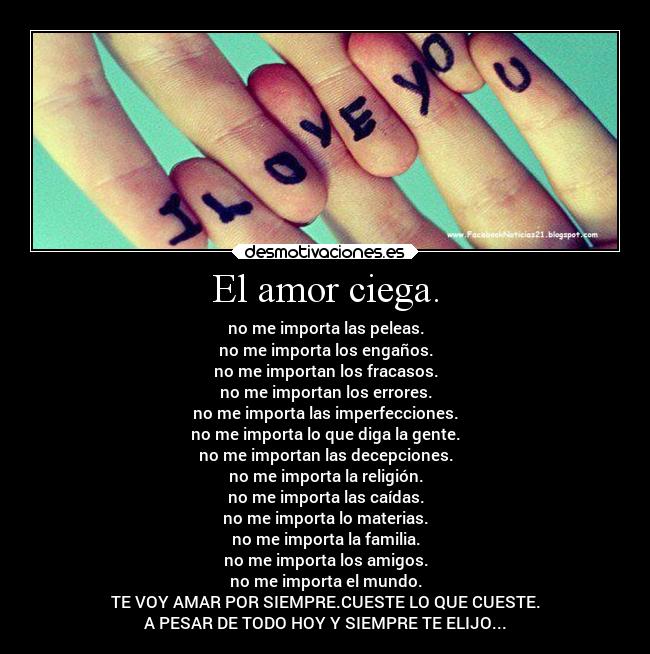 El amor ciega. - no me importa las peleas.
no me importa los engaños.
no me importan los fracasos.
no me importan los errores.
no me importa las imperfecciones.
no me importa lo que diga la gente.
no me importan las decepciones.
no me importa la religión.
no me importa las caídas.
no me importa lo materias.
no me importa la familia.
no me importa los amigos.
no me importa el mundo.
TE VOY AMAR POR SIEMPRE.CUESTE LO QUE CUESTE.
A PESAR DE TODO HOY Y SIEMPRE TE ELIJO...