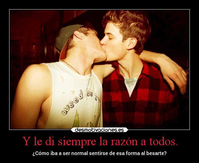 Y le di siempre la razón a todos. - ¿Cómo iba a ser normal sentirse de esa forma al besarte?