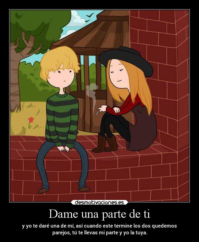 Dame una parte de ti - y yo te daré una de mí, así cuando este termine los dos quedemos
parejos, tú te llevas mi parte y yo la tuya.