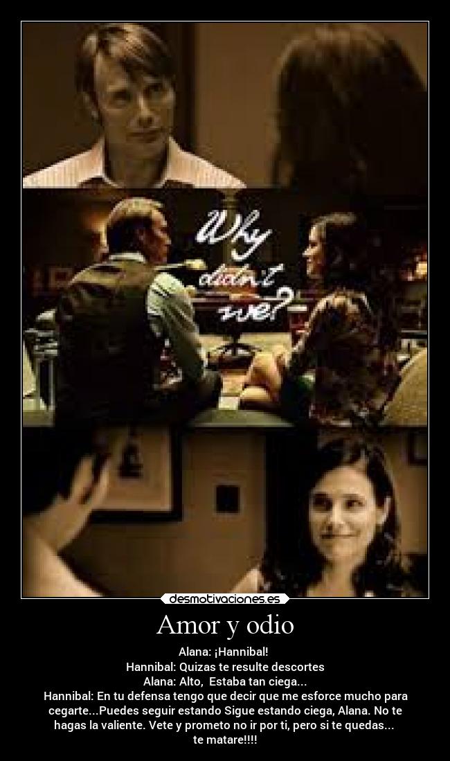 Amor y odio - Alana: ¡Hannibal! 
Hannibal: Quizas te resulte descortes
Alana: Alto,  Estaba tan ciega...
Hannibal: En tu defensa tengo que decir que me esforce mucho para
cegarte...Puedes seguir estando Sigue estando ciega, Alana. No te
hagas la valiente. Vete y prometo no ir por ti, pero si te quedas... 
te matare!!!!