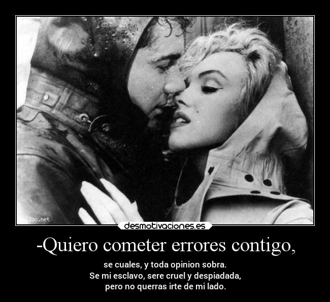 -Quiero cometer errores contigo, - se cuales, y toda opinion sobra.
Se mi esclavo, sere cruel y despiadada,
pero no querras irte de mi lado.