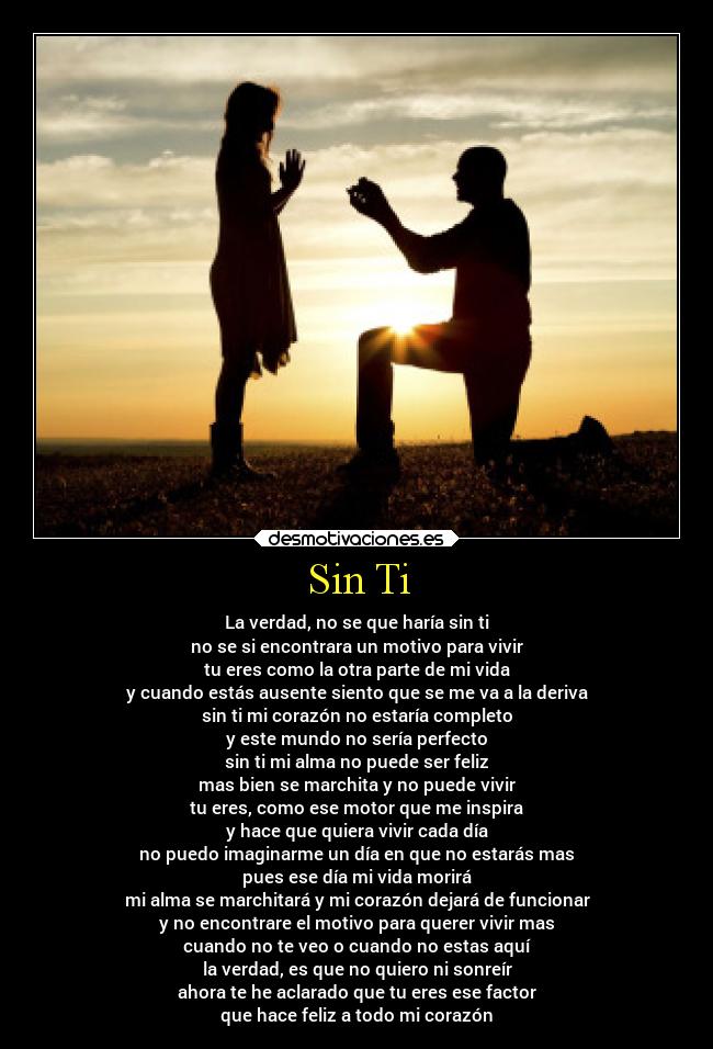 Sin Ti - La verdad, no se que haría sin ti
no se si encontrara un motivo para vivir
tu eres como la otra parte de mi vida
y cuando estás ausente siento que se me va a la deriva
sin ti mi corazón no estaría completo
y este mundo no sería perfecto
sin ti mi alma no puede ser feliz
mas bien se marchita y no puede vivir
tu eres, como ese motor que me inspira
y hace que quiera vivir cada día
no puedo imaginarme un día en que no estarás mas
pues ese día mi vida morirá
mi alma se marchitará y mi corazón dejará de funcionar
y no encontrare el motivo para querer vivir mas
cuando no te veo o cuando no estas aquí
la verdad, es que no quiero ni sonreír
ahora te he aclarado que tu eres ese factor
que hace feliz a todo mi corazón