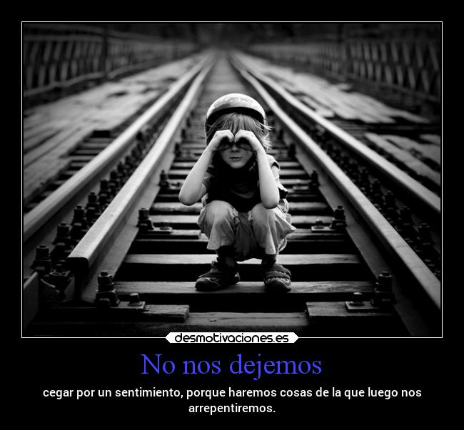 No nos dejemos - cegar por un sentimiento, porque haremos cosas de la que luego nos
arrepentiremos.