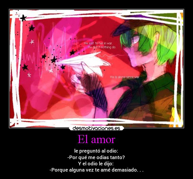 El amor - le preguntó al odio: 
-Por qué me odias tanto? 
Y el odio le dijo: 
-Porque alguna vez te amé demasiado. . .