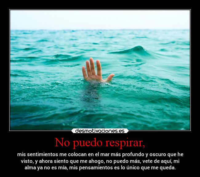 No puedo respirar, - mis sentimientos me colocan en el mar más profundo y oscuro que he
visto, y ahora siento que me ahogo, no puedo más, vete de aquí, mi
alma ya no es mía, mis pensamientos es lo único que me queda.