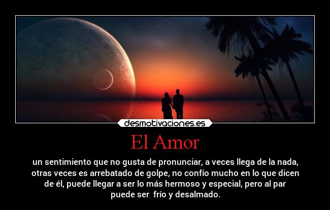 El Amor - un sentimiento que no gusta de pronunciar, a veces llega de la nada,
otras veces es arrebatado de golpe, no confío mucho en lo que dicen
de él, puede llegar a ser lo más hermoso y especial, pero al par
puede ser frío y desalmado.