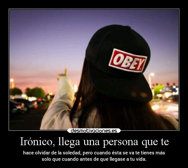 Irónico, llega una persona que te - hace olvidar de la soledad, pero cuando ésta se va te tienes más
solo que cuando antes de que llegase a tu vida.