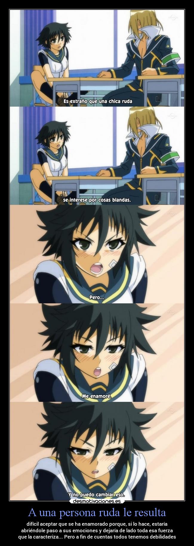 A una persona ruda le resulta - difícil aceptar que se ha enamorado porque, si lo hace, estaría
abriéndole paso a sus emociones y dejaría de lado toda esa fuerza
que la caracteriza... Pero a fin de cuentas todos tenemos debilidades