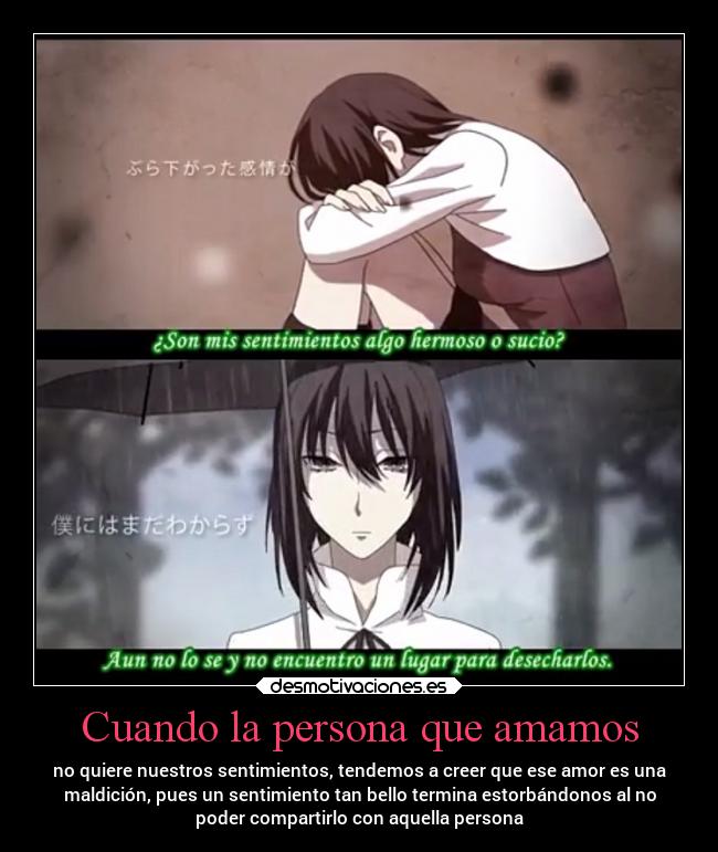 Cuando la persona que amamos - no quiere nuestros sentimientos, tendemos a creer que ese amor es una
maldición, pues un sentimiento tan bello termina estorbándonos al no
poder compartirlo con aquella persona