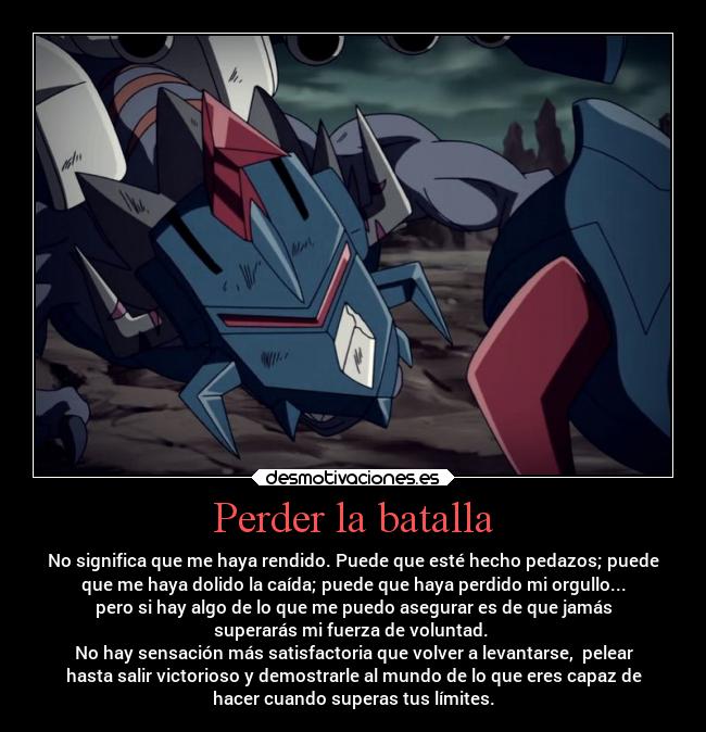 Perder la batalla - No significa que me haya rendido. Puede que esté hecho pedazos; puede
que me haya dolido la caída; puede que haya perdido mi orgullo...
pero si hay algo de lo que me puedo asegurar es de que jamás
superarás mi fuerza de voluntad.
No hay sensación más satisfactoria que volver a levantarse, pelear
hasta salir victorioso y demostrarle al mundo de lo que eres capaz de
hacer cuando superas tus límites.