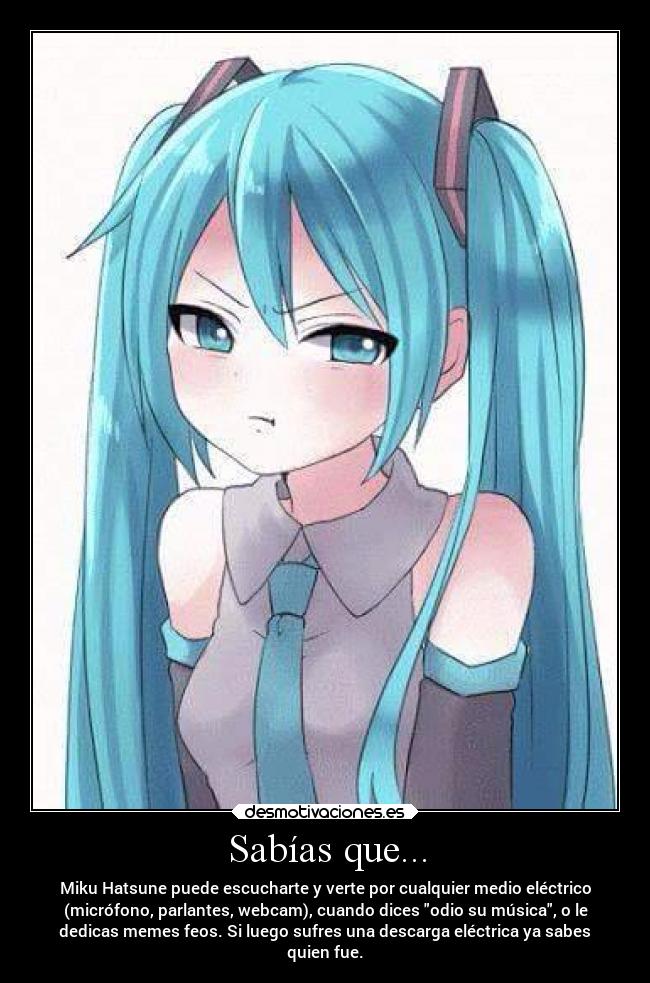 Sabías que... - Miku Hatsune puede escucharte y verte por cualquier medio eléctrico
(micrófono, parlantes, webcam), cuando dices odio su música, o le
dedicas memes feos. Si luego sufres una descarga eléctrica ya sabes
quien fue.