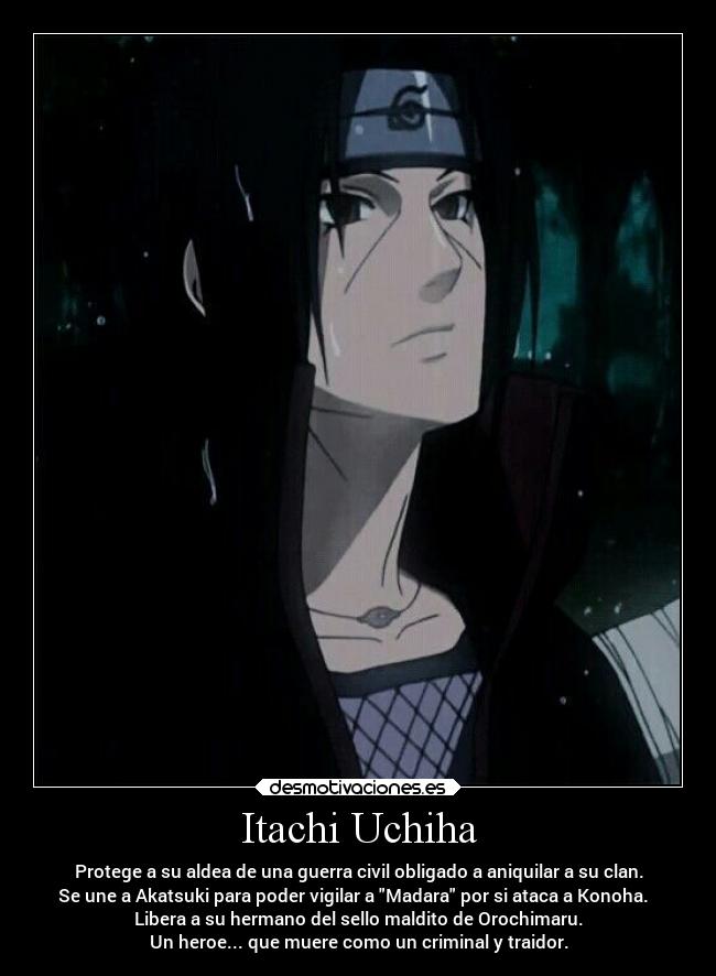 Itachi Uchiha - Protege a su aldea de una guerra civil obligado a aniquilar a su clan.
Se une a Akatsuki para poder vigilar a Madara por si ataca a Konoha.
Libera a su hermano del sello maldito de Orochimaru.
Un heroe... que muere como un criminal y traidor.