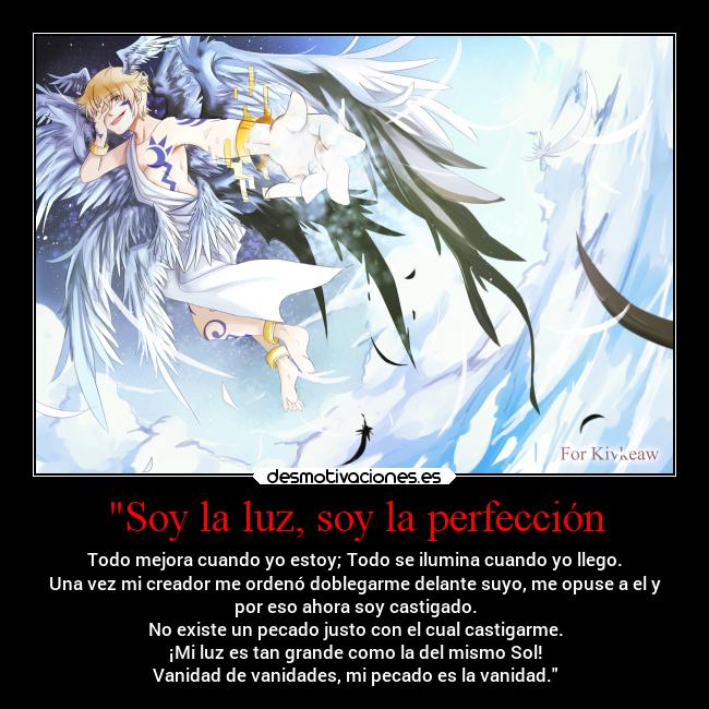 Soy la luz, soy la perfección - Todo mejora cuando yo estoy; Todo se ilumina cuando yo llego.
Una vez mi creador me ordenó doblegarme delante suyo, me opuse a el y
por eso ahora soy castigado.
No existe un pecado justo con el cual castigarme.
¡Mi luz es tan grande como la del mismo Sol!
Vanidad de vanidades, mi pecado es la vanidad.