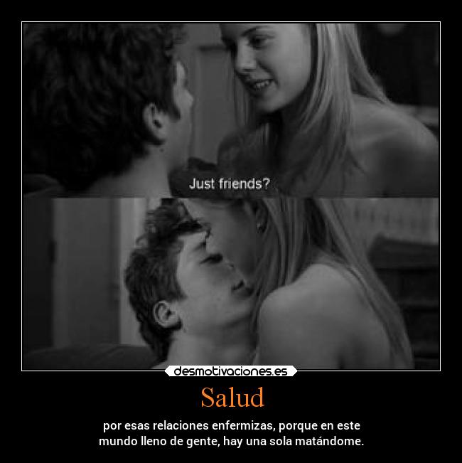 Salud - por esas relaciones enfermizas, porque en este
mundo lleno de gente, hay una sola matándome.