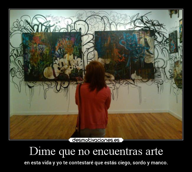Dime que no encuentras arte - en esta vida y yo te contestaré que estás ciego, sordo y manco.