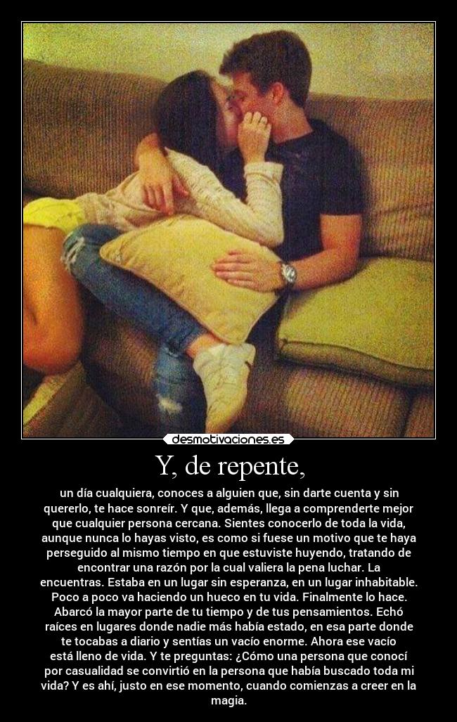 Y, de repente, - un día cualquiera, conoces a alguien que, sin darte cuenta y sin
quererlo, te hace sonreír. Y que, además, llega a comprenderte mejor
que cualquier persona cercana. Sientes conocerlo de toda la vida,
aunque nunca lo hayas visto, es como si fuese un motivo que te haya
perseguido al mismo tiempo en que estuviste huyendo, tratando de
encontrar una razón por la cual valiera la pena luchar. La
encuentras. Estaba en un lugar sin esperanza, en un lugar inhabitable.
Poco a poco va haciendo un hueco en tu vida. Finalmente lo hace.
Abarcó la mayor parte de tu tiempo y de tus pensamientos. Echó
raíces en lugares donde nadie más había estado, en esa parte donde
te tocabas a diario y sentías un vacío enorme. Ahora ese vacío
está lleno de vida. Y te preguntas: ¿Cómo una persona que conocí
por casualidad se convirtió en la persona que había buscado toda mi
vida? Y es ahí, justo en ese momento, cuando comienzas a creer en la
magia.
