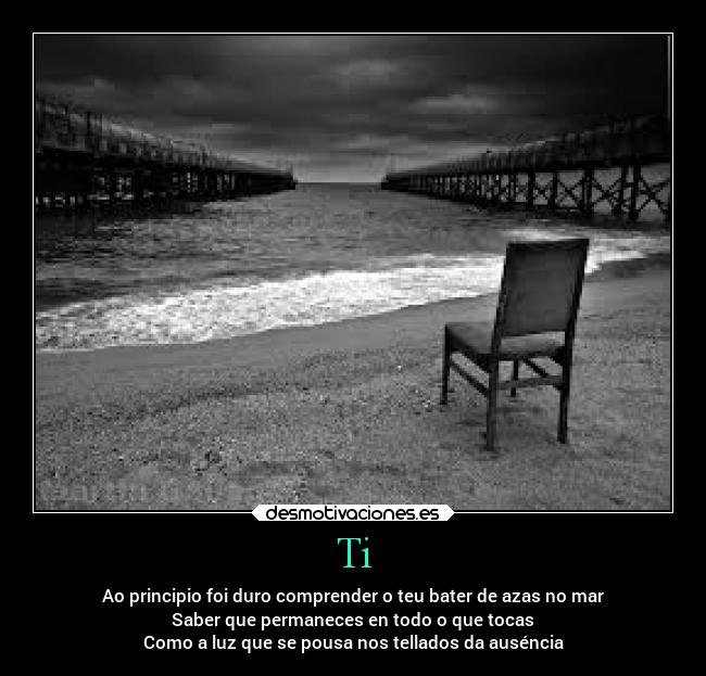 Ti - Ao principio foi duro comprender o teu bater de azas no mar
Saber que permaneces en todo o que tocas
Como a luz que se pousa nos tellados da auséncia
