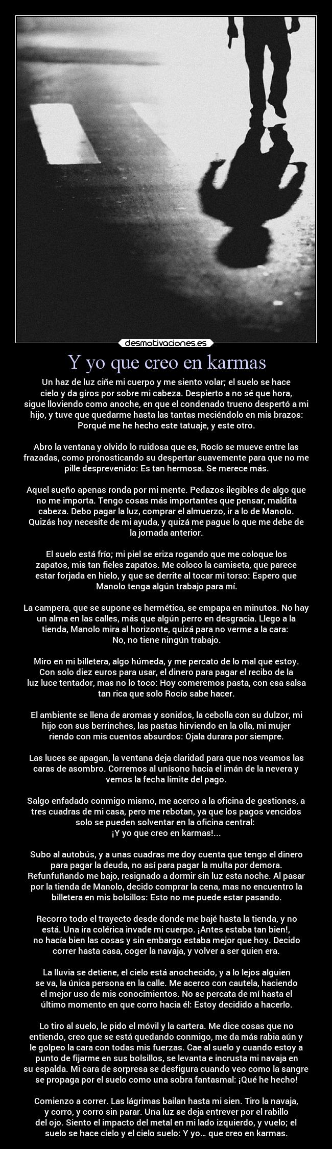 Y yo que creo en karmas - Un haz de luz ciñe mi cuerpo y me siento volar; el suelo se hace
cielo y da giros por sobre mi cabeza. Despierto a no sé que hora,
sigue lloviendo como anoche, en que el condenado trueno despertó a mi
hijo, y tuve que quedarme hasta las tantas meciéndolo en mis brazos:
Porqué me he hecho este tatuaje, y este otro.

Abro la ventana y olvido lo ruidosa que es, Rocío se mueve entre las
frazadas, como pronosticando su despertar suavemente para que no me
pille desprevenido: Es tan hermosa. Se merece más.

Aquel sueño apenas ronda por mi mente. Pedazos ilegibles de algo que
no me importa. Tengo cosas más importantes que pensar, maldita
cabeza. Debo pagar la luz, comprar el almuerzo, ir a lo de Manolo.
Quizás hoy necesite de mi ayuda, y quizá me pague lo que me debe de
la jornada anterior.

El suelo está frío; mi piel se eriza rogando que me coloque los
zapatos, mis tan fieles zapatos. Me coloco la camiseta, que parece
estar forjada en hielo, y que se derrite al tocar mi torso: Espero que
Manolo tenga algún trabajo para mí.

La campera, que se supone es hermética, se empapa en minutos. No hay
un alma en las calles, más que algún perro en desgracia. Llego a la
tienda, Manolo mira al horizonte, quizá para no verme a la cara: 
No, no tiene ningún trabajo.

Miro en mi billetera, algo húmeda, y me percato de lo mal que estoy.
Con solo diez euros para usar, el dinero para pagar el recibo de la
luz luce tentador, mas no lo toco: Hoy comeremos pasta, con esa salsa
tan rica que solo Rocío sabe hacer.

El ambiente se llena de aromas y sonidos, la cebolla con su dulzor, mi
hijo con sus berrinches, las pastas hirviendo en la olla, mi mujer
riendo con mis cuentos absurdos: Ojala durara por siempre.

Las luces se apagan, la ventana deja claridad para que nos veamos las
caras de asombro. Corremos al unísono hacia el imán de la nevera y
vemos la fecha límite del pago.

Salgo enfadado conmigo mismo, me acerco a la oficina de gestiones, a
tres cuadras de mi casa, pero me rebotan, ya que los pagos vencidos
solo se pueden solventar en la oficina central: 
¡Y yo que creo en karmas!...

Subo al autobús, y a unas cuadras me doy cuenta que tengo el dinero
para pagar la deuda, no así para pagar la multa por demora.
Refunfuñando me bajo, resignado a dormir sin luz esta noche. Al pasar
por la tienda de Manolo, decido comprar la cena, mas no encuentro la
billetera en mis bolsillos: Esto no me puede estar pasando.

Recorro todo el trayecto desde donde me bajé hasta la tienda, y no
está. Una ira colérica invade mi cuerpo. ¡Antes estaba tan bien!,
no hacía bien las cosas y sin embargo estaba mejor que hoy. Decido
correr hasta casa, coger la navaja, y volver a ser quien era.

La lluvia se detiene, el cielo está anochecido, y a lo lejos alguien
se va, la única persona en la calle. Me acerco con cautela, haciendo
el mejor uso de mis conocimientos. No se percata de mí hasta el
último momento en que corro hacia él: Estoy decidido a hacerlo.

Lo tiro al suelo, le pido el móvil y la cartera. Me dice cosas que no
entiendo, creo que se está quedando conmigo, me da más rabia aún y
le golpeo la cara con todas mis fuerzas. Cae al suelo y cuando estoy a
punto de fijarme en sus bolsillos, se levanta e incrusta mi navaja en
su espalda. Mi cara de sorpresa se desfigura cuando veo como la sangre
se propaga por el suelo como una sobra fantasmal: ¡Qué he hecho!

Comienzo a correr. Las lágrimas bailan hasta mi sien. Tiro la navaja,
y corro, y corro sin parar. Una luz se deja entrever por el rabillo
del ojo. Siento el impacto del metal en mi lado izquierdo, y vuelo; el
suelo se hace cielo y el cielo suelo: Y yo… que creo en karmas.