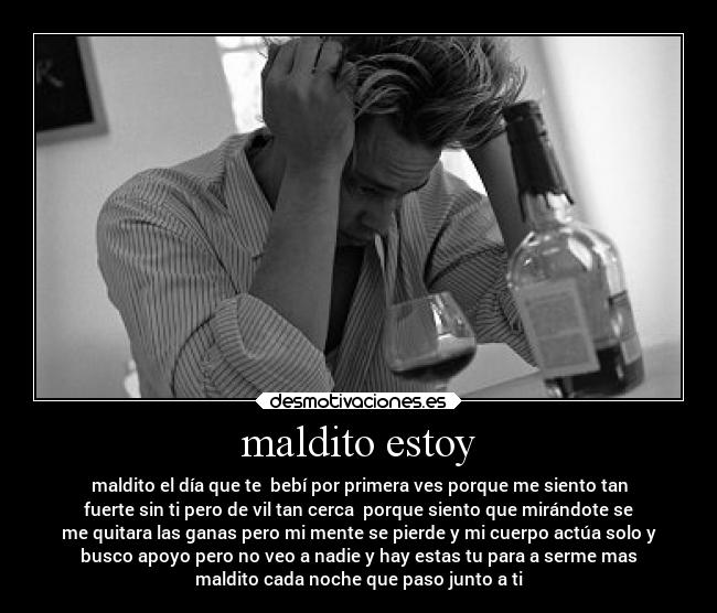 maldito estoy - maldito el día que te  bebí por primera ves porque me siento tan
fuerte sin ti pero de vil tan cerca  porque siento que mirándote se
me quitara las ganas pero mi mente se pierde y mi cuerpo actúa solo y
busco apoyo pero no veo a nadie y hay estas tu para a serme mas
maldito cada noche que paso junto a ti