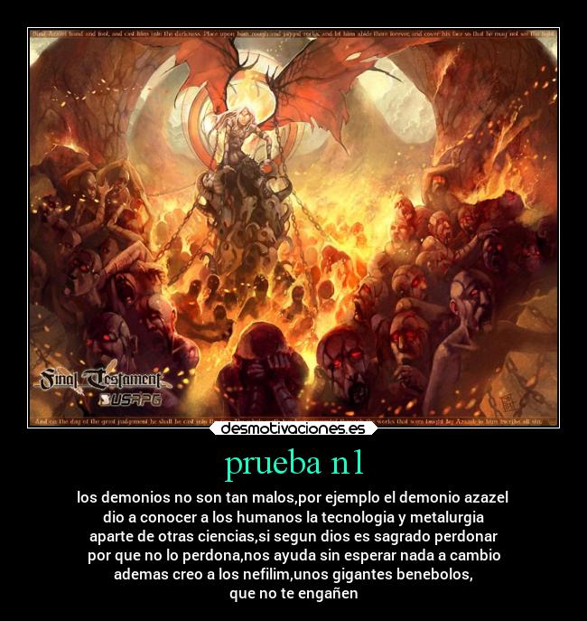 prueba n1 - los demonios no son tan malos,por ejemplo el demonio azazel
dio a conocer a los humanos la tecnologia y metalurgia
aparte de otras ciencias,si segun dios es sagrado perdonar
por que no lo perdona,nos ayuda sin esperar nada a cambio
ademas creo a los nefilim,unos gigantes benebolos,
que no te engañen