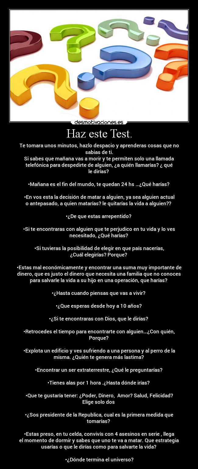 Haz este Test. - Te tomara unos minutos, hazlo despacio y aprenderas cosas que no
sabias de ti.
Si sabes que mañana vas a morir y te permiten solo una llamada
telefónica para despedirte de alguien, ¿a quién llamarías? ¿ qué
le dirías? 

•Mañana es el fin del mundo, te quedan 24 hs …¿Qué harías? 

•En vos esta la decisión de matar a alguien, ya sea alguien actual
o antepasado, a quien matarías? le quitarías la vida a alguien?? 

•¿De que estas arrepentido? 

•Si te encontraras con alguien que te perjudico en tu vida y lo ves
necesitado, ¿Qué harías? 

•Si tuvieras la posibilidad de elegir en que país nacerías,
¿Cuál elegirías? Porque? 

•Estas mal económicamente y encontrar una suma muy importante de
dinero, que es justo el dinero que necesita una familia que no conoces
para salvarle la vida a su hijo en una operación, que harías? 

•¿Hasta cuando piensas que vas a vivir? 

•¿Que esperas desde hoy a 10 años? 

•¿Si te encontraras con Dios, que le dirías? 

•Retrocedes el tiempo para encontrarte con alguien…¿Con quién,
Porque? 

•Explota un edificio y ves sufriendo a una persona y al perro de la
misma. ¿Quién te genera más lastima? 

•Encontrar un ser extraterrestre, ¿Qué le preguntarías? 

•Tienes alas por 1 hora .¿Hasta dónde irías? 

•Que te gustaría tener: ¿Poder, Dinero,  Amor? Salud, Felicidad?
Elige solo dos 

•¿Sos presidente de la Republica, cual es la primera medida que
tomarías? 

•Estas preso, en tu celda, convivís con 4 asesinos en serie , llega
el momento de dormir y sabes que uno te va a matar. Que estrategia
usarías o que le dirías como para salvarte la vida? 

•¿Dónde termina el universo?