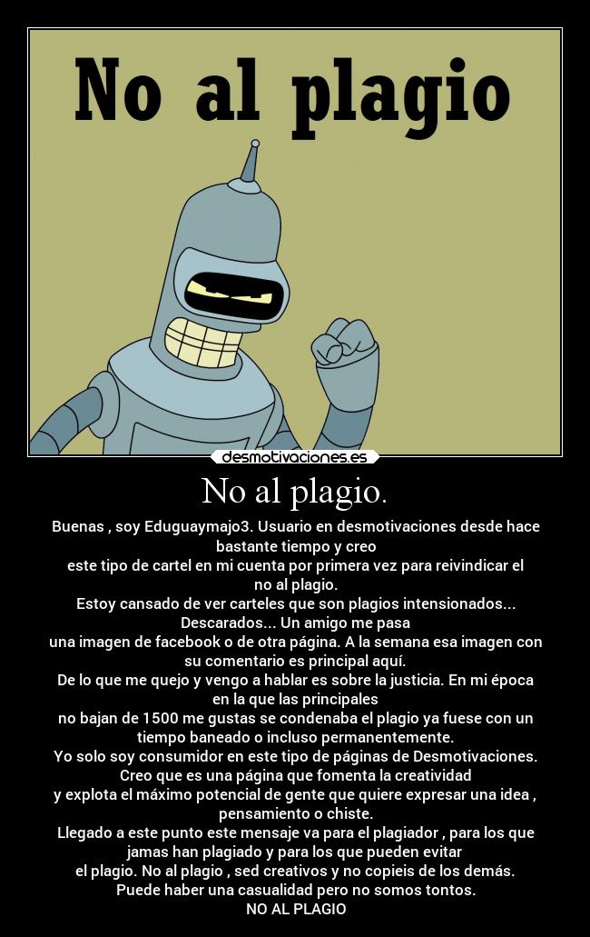 No al plagio. - Buenas , soy Eduguaymajo3. Usuario en desmotivaciones desde hace
bastante tiempo y creo
este tipo de cartel en mi cuenta por primera vez para reivindicar el
no al plagio.
Estoy cansado de ver carteles que son plagios intensionados...
Descarados... Un amigo me pasa
una imagen de facebook o de otra página. A la semana esa imagen con
su comentario es principal aquí.
De lo que me quejo y vengo a hablar es sobre la justicia. En mi época
en la que las principales
no bajan de 1500 me gustas se condenaba el plagio ya fuese con un
tiempo baneado o incluso permanentemente.
Yo solo soy consumidor en este tipo de páginas de Desmotivaciones.
Creo que es una página que fomenta la creatividad
y explota el máximo potencial de gente que quiere expresar una idea ,
pensamiento o chiste.
Llegado a este punto este mensaje va para el plagiador , para los que
jamas han plagiado y para los que pueden evitar
el plagio. No al plagio , sed creativos y no copieis de los demás.
Puede haber una casualidad pero no somos tontos.
NO AL PLAGIO