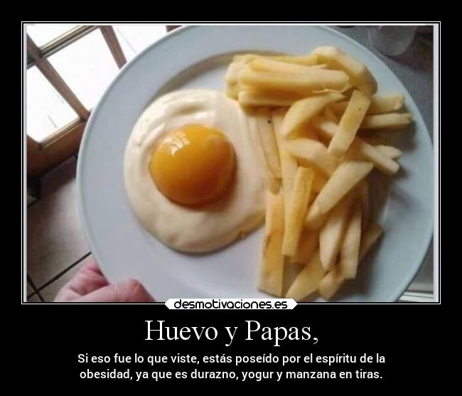 Huevo y Papas, - Si eso fue lo que viste, estás poseído por el espíritu de la
obesidad, ya que es durazno, yogur y manzana en tiras.