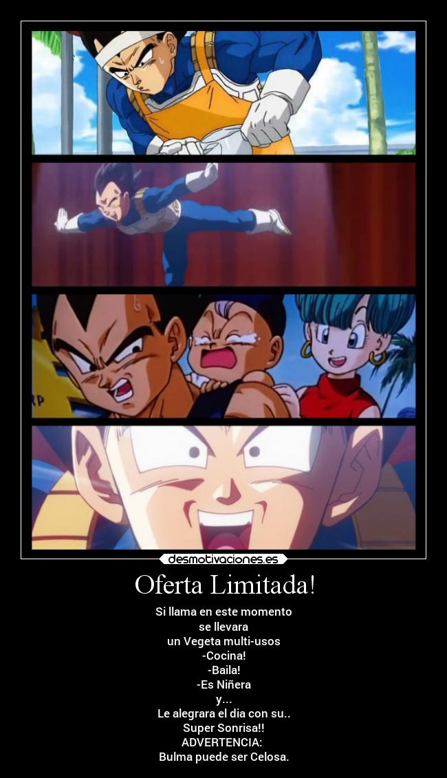 Oferta Limitada! - Si llama en este momento
se llevara
un Vegeta multi-usos
-Cocina!
-Baila!
-Es Niñera
y...
Le alegrara el dia con su..
Super Sonrisa!!
ADVERTENCIA:
Bulma puede ser Celosa.