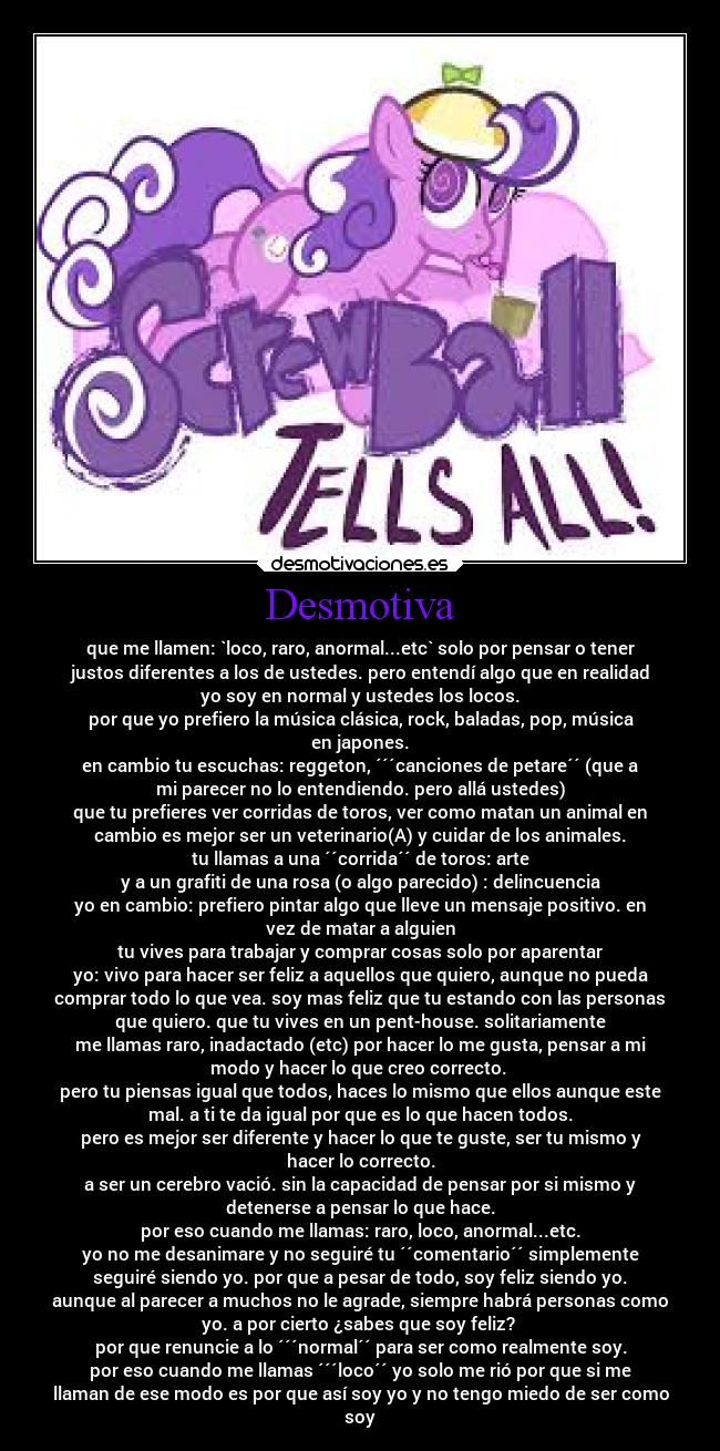 Desmotiva - que me llamen: `loco, raro, anormal...etc` solo por pensar o tener
justos diferentes a los de ustedes. pero entendí algo que en realidad
yo soy en normal y ustedes los locos.
por que yo prefiero la música clásica, rock, baladas, pop, música
en japones.
en cambio tu escuchas: reggeton, ´´´canciones de petare´´ (que a
mi parecer no lo entendiendo. pero allá ustedes)
que tu prefieres ver corridas de toros, ver como matan un animal en
cambio es mejor ser un veterinario(A) y cuidar de los animales.
tu llamas a una ´´corrida´´ de toros: arte
y a un grafiti de una rosa (o algo parecido) : delincuencia
yo en cambio: prefiero pintar algo que lleve un mensaje positivo. en
vez de matar a alguien
tu vives para trabajar y comprar cosas solo por aparentar
yo: vivo para hacer ser feliz a aquellos que quiero, aunque no pueda
comprar todo lo que vea. soy mas feliz que tu estando con las personas
que quiero. que tu vives en un pent-house. solitariamente
me llamas raro, inadactado (etc) por hacer lo me gusta, pensar a mi
modo y hacer lo que creo correcto.
pero tu piensas igual que todos, haces lo mismo que ellos aunque este
mal. a ti te da igual por que es lo que hacen todos.
pero es mejor ser diferente y hacer lo que te guste, ser tu mismo y
hacer lo correcto.
a ser un cerebro vació. sin la capacidad de pensar por si mismo y
detenerse a pensar lo que hace.
por eso cuando me llamas: raro, loco, anormal...etc.
yo no me desanimare y no seguiré tu ´´comentario´´ simplemente
seguiré siendo yo. por que a pesar de todo, soy feliz siendo yo.
aunque al parecer a muchos no le agrade, siempre habrá personas como
yo. a por cierto ¿sabes que soy feliz?
por que renuncie a lo ´´´normal´´ para ser como realmente soy.
por eso cuando me llamas ´´´loco´´ yo solo me rió por que si me
llaman de ese modo es por que así soy yo y no tengo miedo de ser como
soy