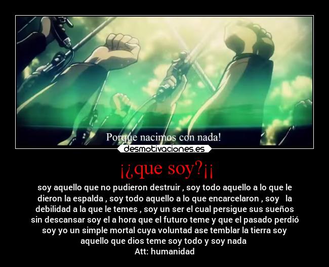 ¡¿que soy?¡¡ - soy aquello que no pudieron destruir , soy todo aquello a lo que le
dieron la espalda , soy todo aquello a lo que encarcelaron , soy   la
debilidad a la que le temes , soy un ser el cual persigue sus sueños
sin descansar soy el a hora que el futuro teme y que el pasado perdió
soy yo un simple mortal cuya voluntad ase temblar la tierra soy
aquello que dios teme soy todo y soy nada 
Att: humanidad